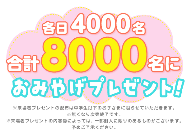 各日4000名合計8000名におみやげプレゼント！※来場者プレゼントの配布は中学生以下のお子さまに限らせていただきます。※無くなり次第終了です。